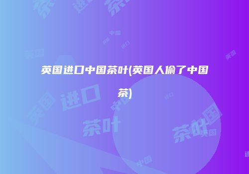 英国进口中国茶叶(英国人偷了中国茶)