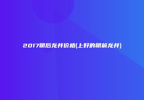 2017明后龙井价格(上好的明前龙井)