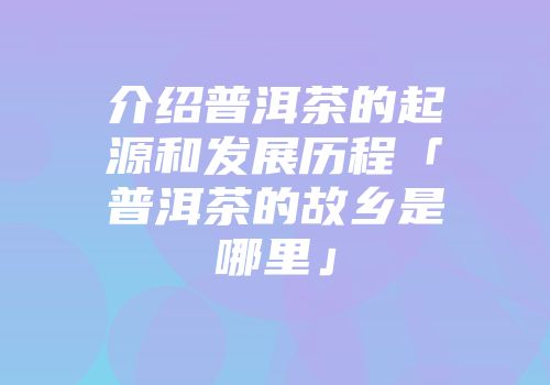 介绍普洱茶的起源和发展历程「普洱茶的故乡是哪里」