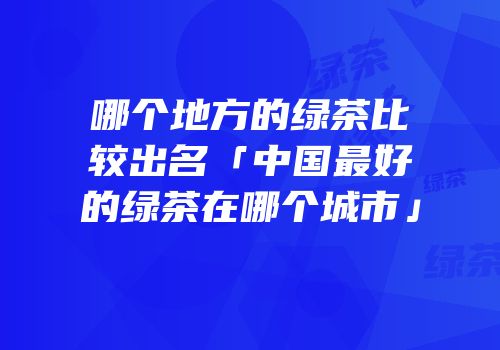 哪个地方的绿茶比较出名「中国最好的绿茶在哪个城市」