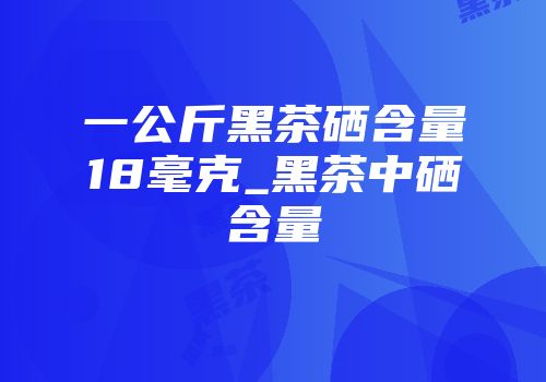 一公斤黑茶硒含量18毫克_黑茶中硒含量