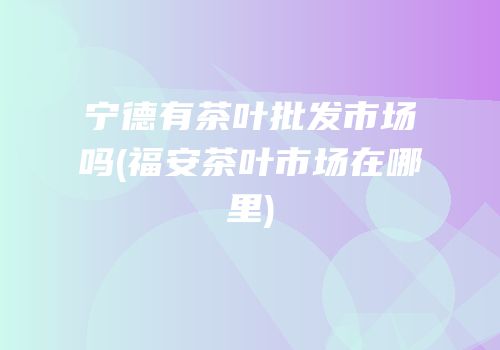 宁德有茶叶批发市场吗(福安茶叶市场在哪里)