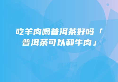 吃羊肉喝普洱茶好吗「普洱茶可以和牛肉」