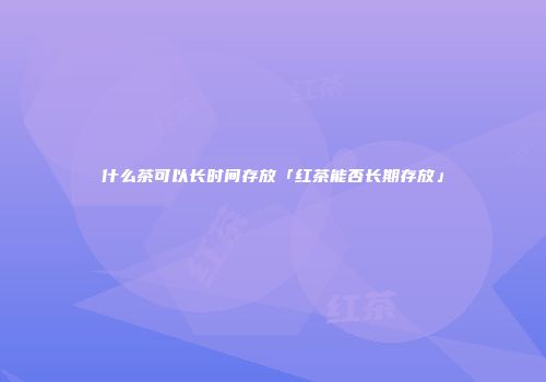 什么茶可以长时间存放「红茶能否长期存放」