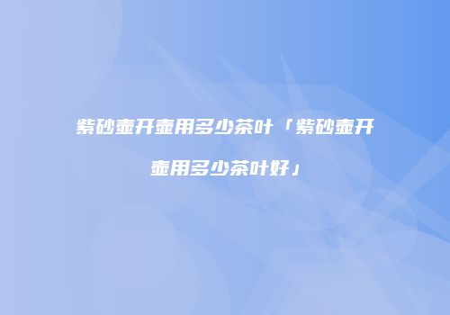 紫砂壶开壶用多少茶叶「紫砂壶开壶用多少茶叶好」