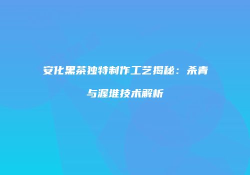 安化黑茶独特制作工艺揭秘：杀青与渥堆技术解析