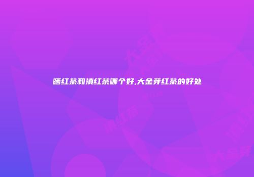 晒红茶和滇红茶哪个好,大金芽红茶的好处