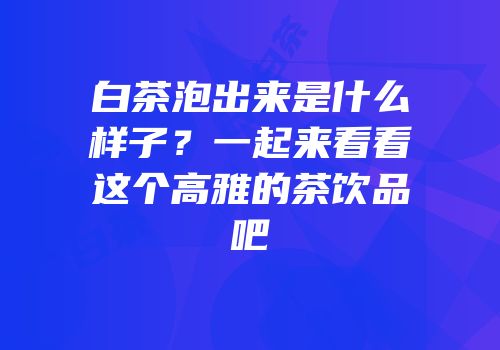 白茶泡出来是什么样子？一起来看看这个高雅的茶饮品吧
