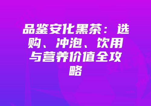 品鉴安化黑茶：选购、冲泡、饮用与营养价值全攻略