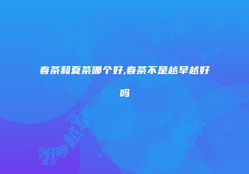 春茶和夏茶哪个好,春茶不是越早越好吗