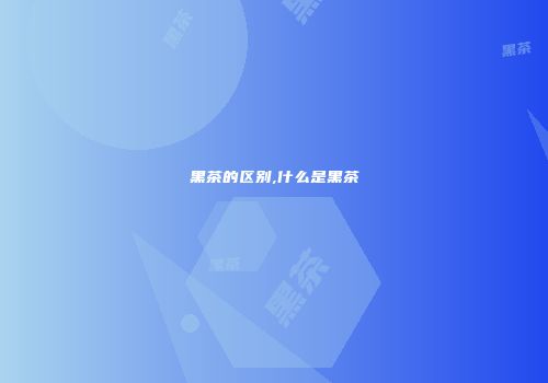 黑茶的区别,什么是黑茶