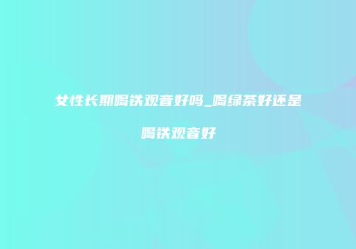 女性长期喝铁观音好吗_喝绿茶好还是喝铁观音好