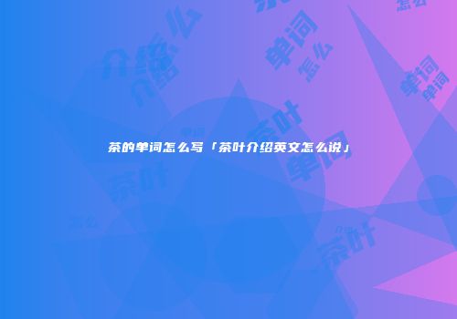 茶的单词怎么写「茶叶介绍英文怎么说」