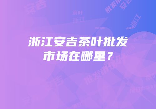 浙江安吉茶叶批发市场在哪里？