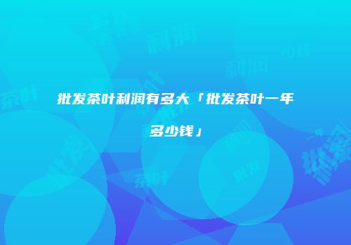 批发茶叶利润有多大「批发茶叶一年多少钱」