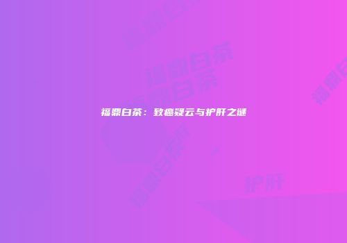 福鼎白茶：致癌疑云与护肝之谜