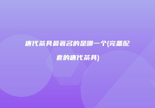 唐代茶具最著名的是哪一个(完备配套的唐代茶具)