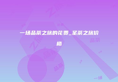 一场品茶之旅的花费_圣茶之旅价格