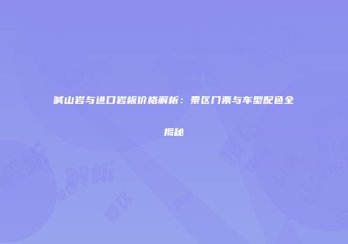 喊山岩与进口岩板价格解析：景区门票与车型配色全揭秘