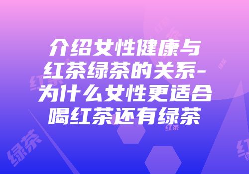 介绍女性健康与红茶绿茶的关系-为什么女性更适合喝红茶还有绿茶