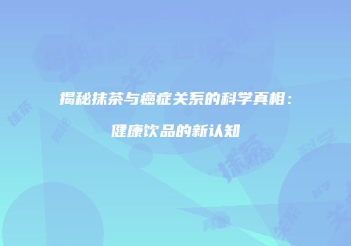 揭秘抹茶与癌症关系的科学真相：健康饮品的新认知