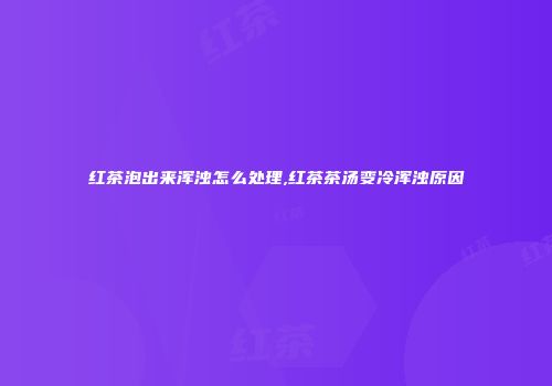 红茶泡出来浑浊怎么处理,红茶茶汤变冷浑浊原因