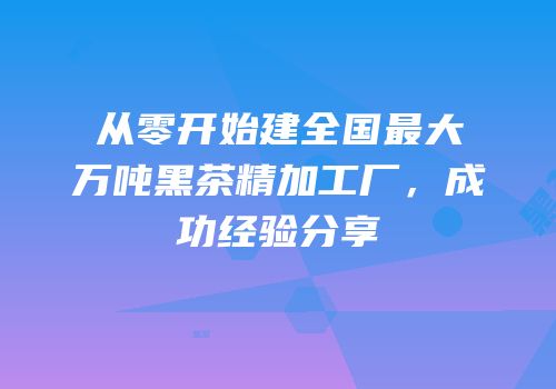 从零开始建全国最大万吨黑茶精加工厂，成功经验分享