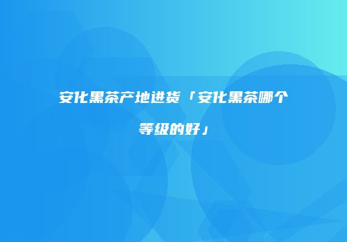 安化黑茶产地进货「安化黑茶哪个等级的好」