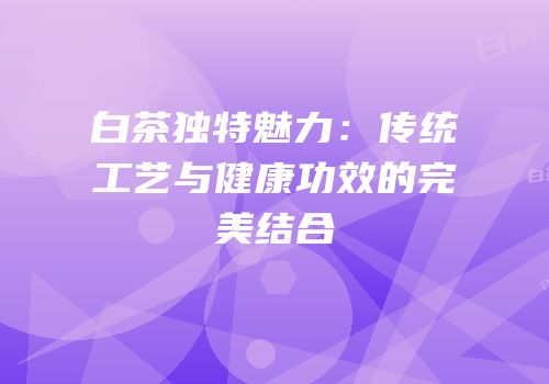 白茶独特魅力：传统工艺与健康功效的完美结合