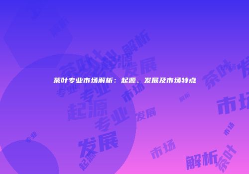 茶叶专业市场解析：起源、发展及市场特点
