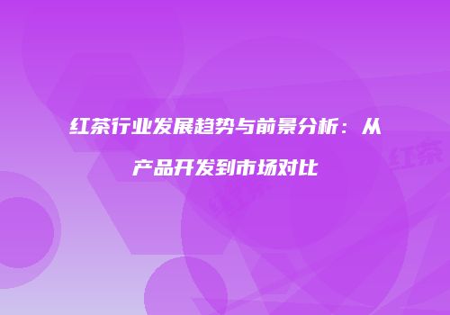 红茶行业发展趋势与前景分析：从产品开发到市场对比