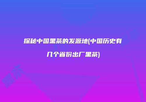 探秘中国黑茶的发源地(中国历史有几个省份出厂黑茶)