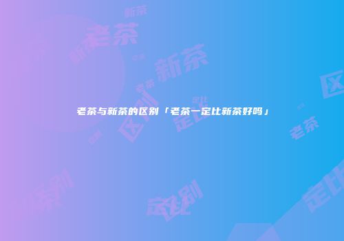 老茶与新茶的区别「老茶一定比新茶好吗」