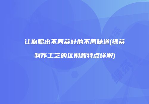 让你喝出不同茶叶的不同味道(绿茶制作工艺的区别和特点详解)