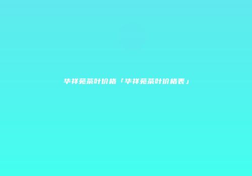 华祥苑茶叶价格「华祥苑茶叶价格表」