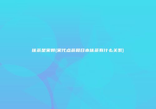 抹茶是宋朝(宋代点茶和日本抹茶有什么关系)