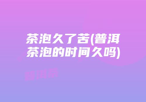 茶泡久了苦(普洱茶泡的时间久吗)