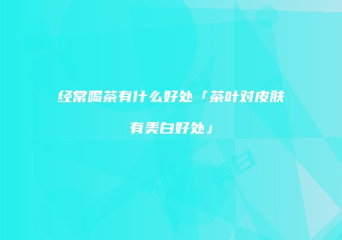 经常喝茶有什么好处「茶叶对皮肤有美白好处」