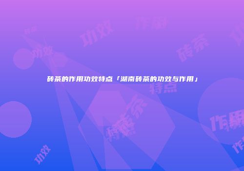 砖茶的作用功效特点「湖南砖茶的功效与作用」