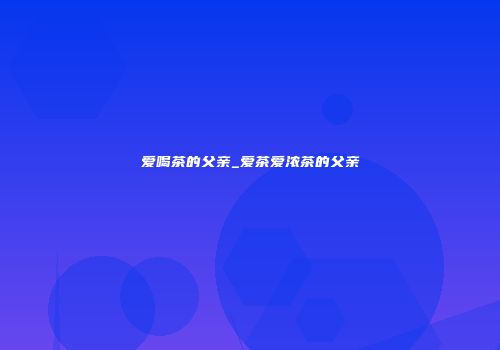 爱喝茶的父亲_爱茶爱浓茶的父亲