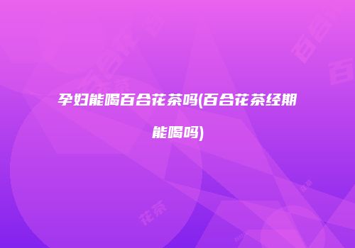 孕妇能喝百合花茶吗(百合花茶经期能喝吗)