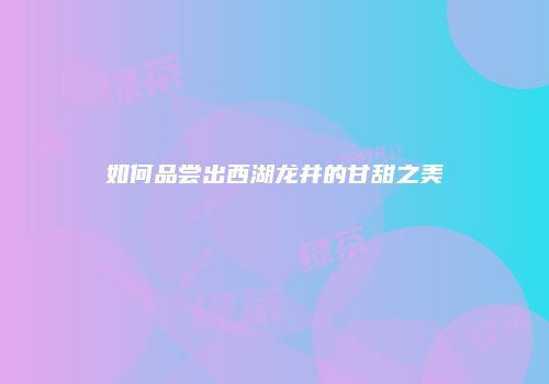 如何品尝出西湖龙井的甘甜之美