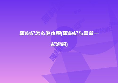 黑枸杞怎么泡水喝(黑枸杞与雪菊一起泡吗)