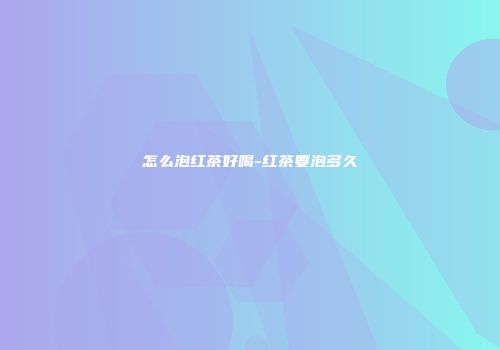 怎么泡红茶好喝-红茶要泡多久