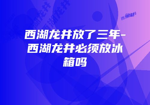 西湖龙井放了三年-西湖龙井必须放冰箱吗