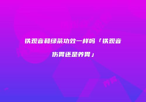铁观音和绿茶功效一样吗「铁观音伤胃还是养胃」