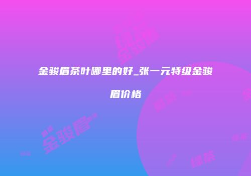 金骏眉茶叶哪里的好_张一元特级金骏眉价格