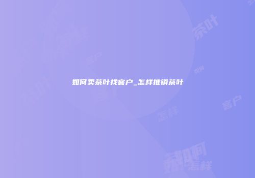 如何卖茶叶找客户_怎样推销茶叶