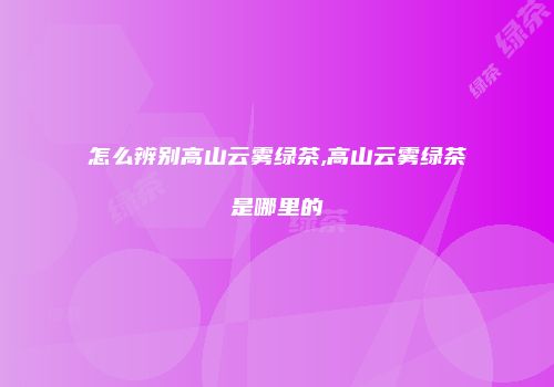 怎么辨别高山云雾绿茶,高山云雾绿茶是哪里的