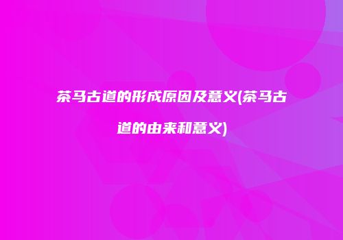 茶马古道的形成原因及意义(茶马古道的由来和意义)